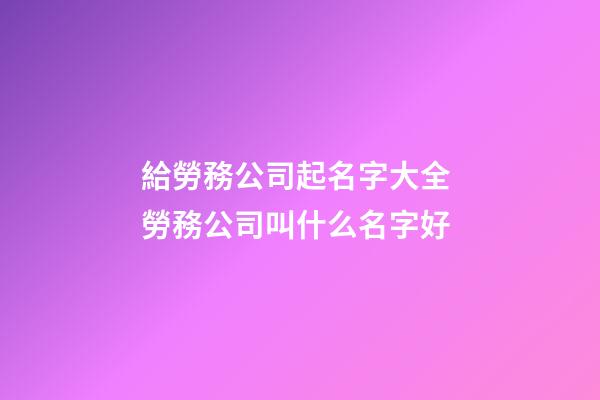 給勞務公司起名字大全 勞務公司叫什么名字好